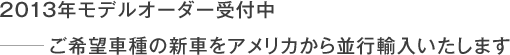 2013年モデルオーダー受付中 −ご希望車種の新車をアメリカから並行輸入いたします