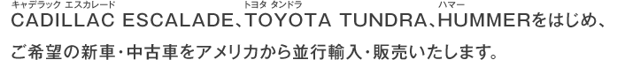 CADILLAC ESCALADE（キャデラック エスカレード）、TOYOTA TUNDRA（トヨタ タンドラ）、HUMMER（ハマー）をはじめ、ご希望の新車・中古車をアメリカから並行輸入・販売いたします。